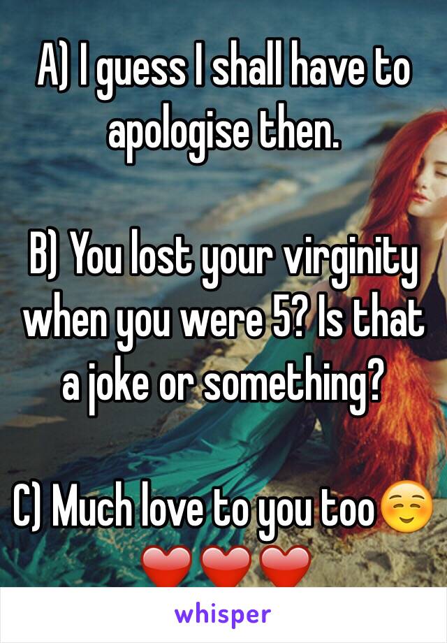 A) I guess I shall have to apologise then. 

B) You lost your virginity when you were 5? Is that a joke or something?

C) Much love to you too☺️
❤️❤️❤️