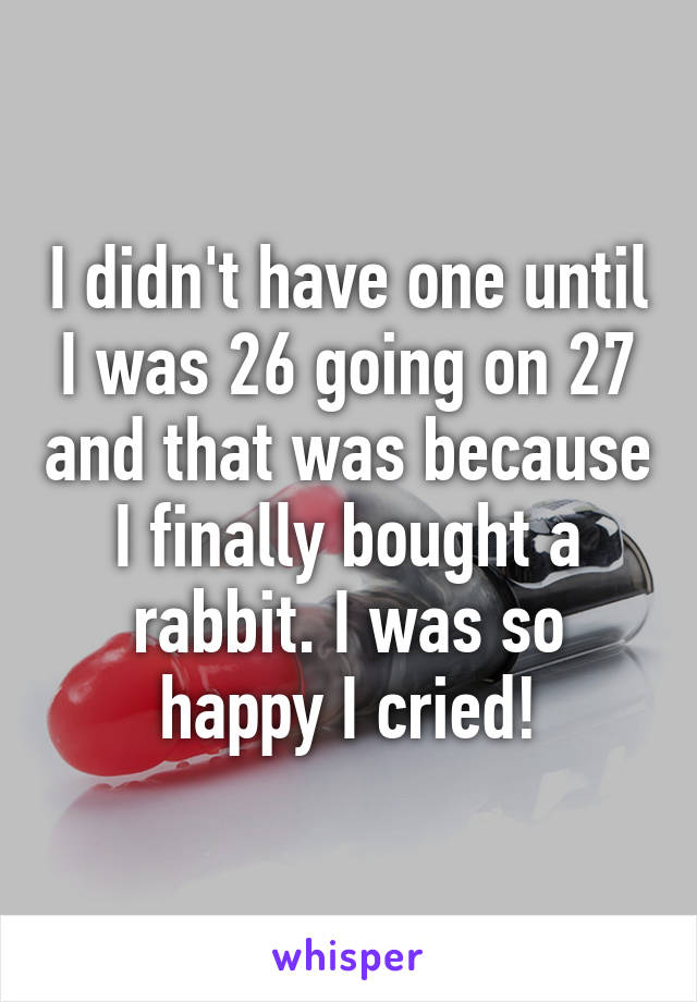 I didn't have one until I was 26 going on 27 and that was because I finally bought a rabbit. I was so happy I cried!