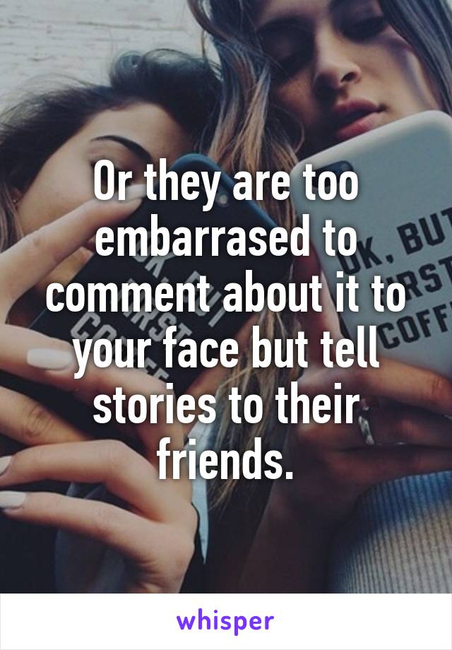 Or they are too embarrased to comment about it to your face but tell stories to their friends.