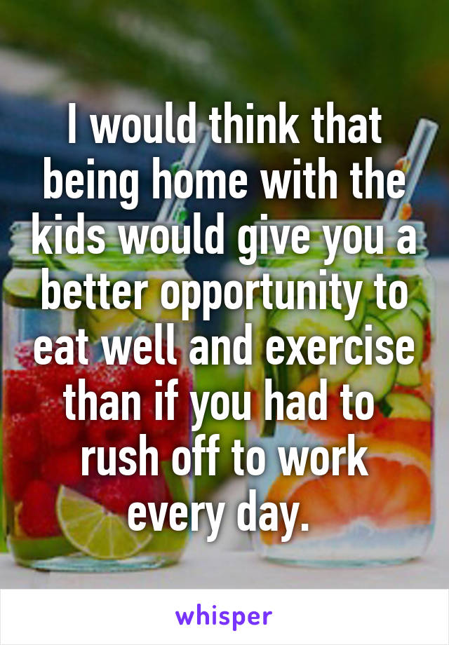 I would think that being home with the kids would give you a better opportunity to eat well and exercise than if you had to  rush off to work every day. 