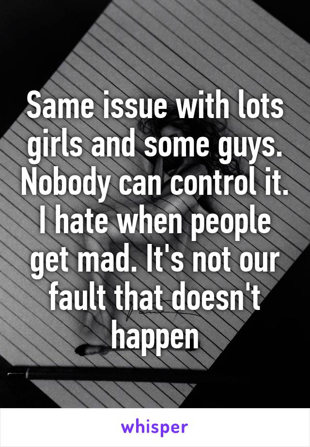 Same issue with lots girls and some guys. Nobody can control it. I hate when people get mad. It's not our fault that doesn't happen