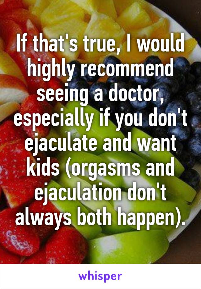 If that's true, I would highly recommend seeing a doctor, especially if you don't ejaculate and want kids (orgasms and ejaculation don't always both happen). 