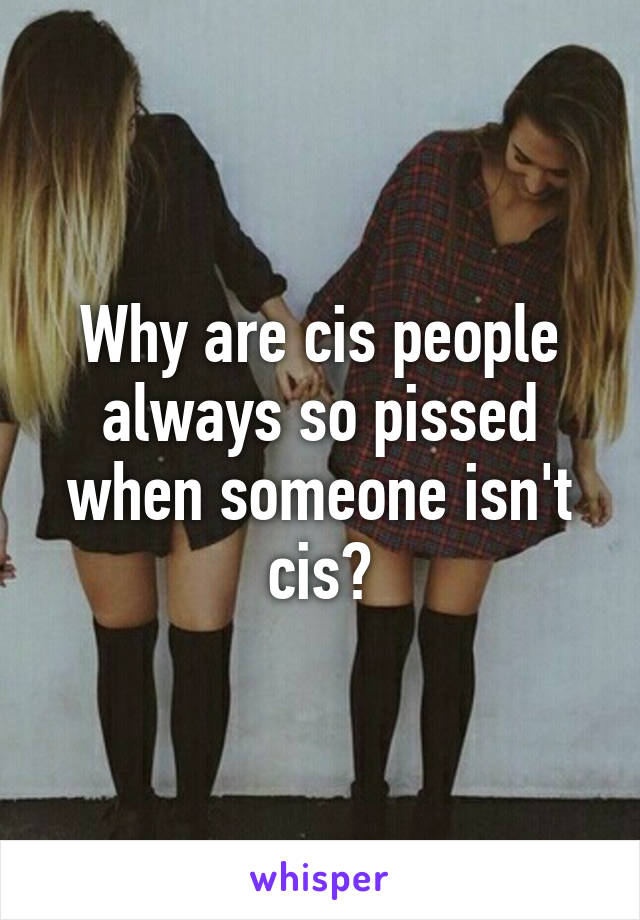 Why are cis people always so pissed when someone isn't cis?