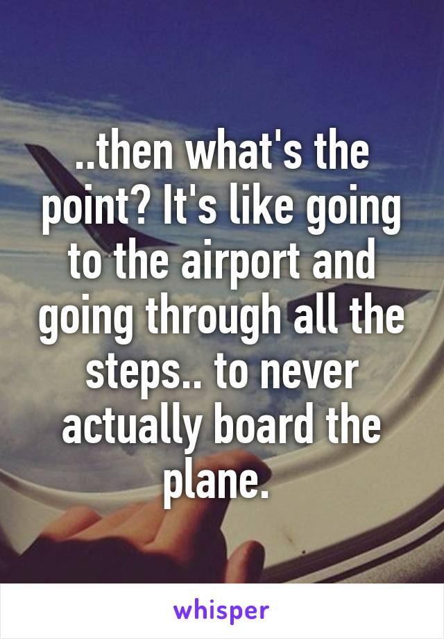 ..then what's the point? It's like going to the airport and going through all the steps.. to never actually board the plane. 