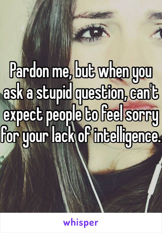 Pardon me, but when you ask a stupid question, can't expect people to feel sorry for your lack of intelligence. 