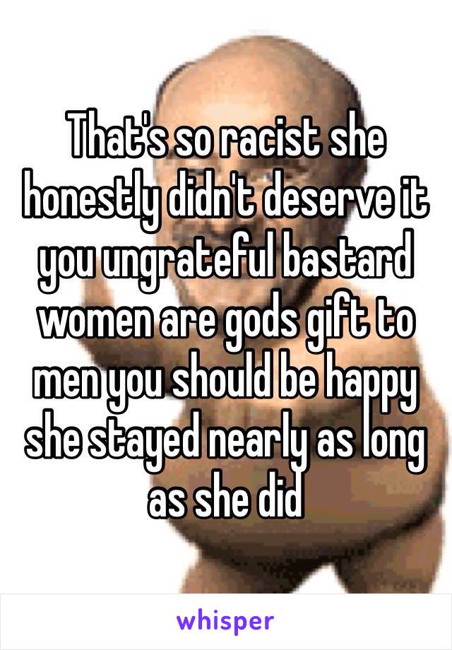 That's so racist she honestly didn't deserve it you ungrateful bastard women are gods gift to men you should be happy she stayed nearly as long as she did