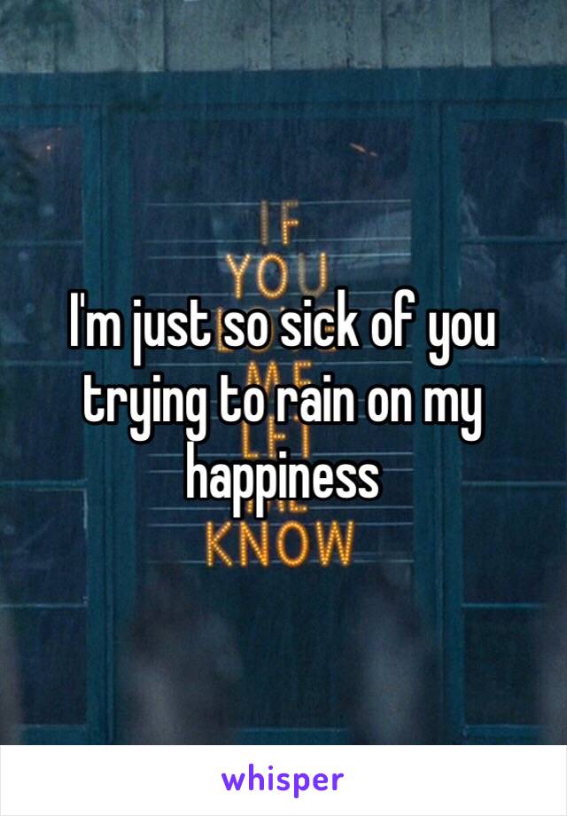 I'm just so sick of you trying to rain on my happiness 