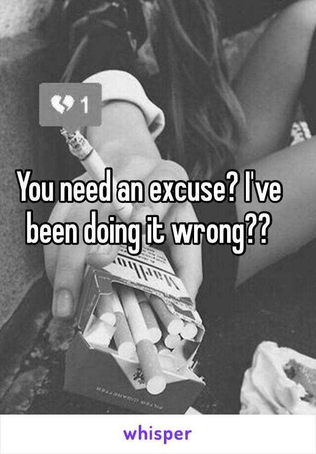 You need an excuse? I've been doing it wrong??