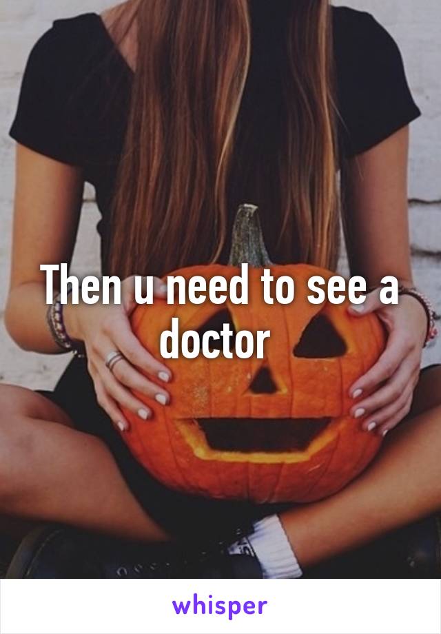 Then u need to see a doctor 