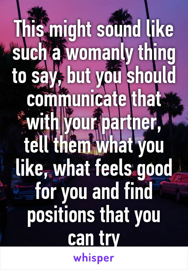 This might sound like such a womanly thing to say, but you should communicate that with your partner, tell them what you like, what feels good for you and find positions that you can try