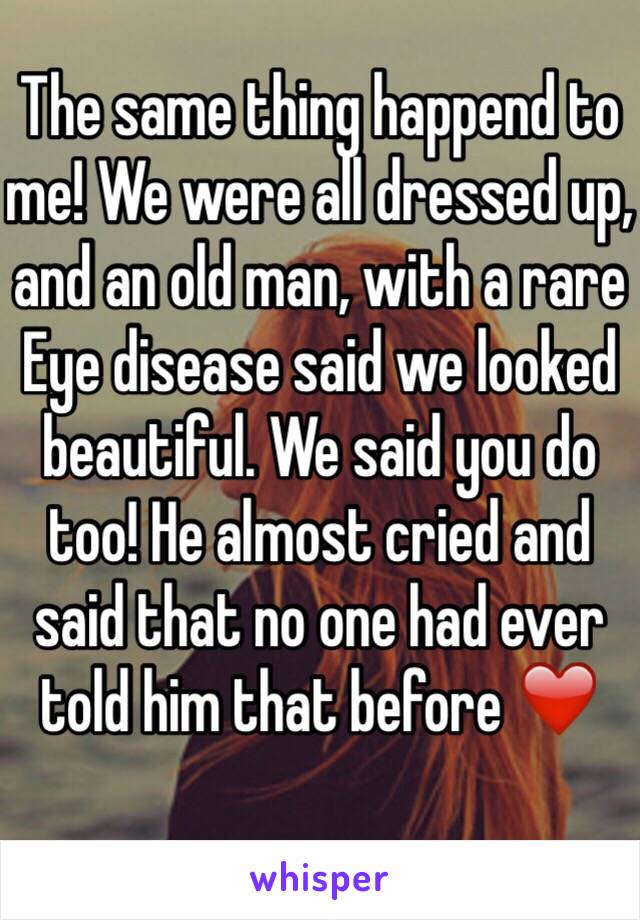 The same thing happend to me! We were all dressed up, and an old man, with a rare Eye disease said we looked beautiful. We said you do too! He almost cried and said that no one had ever told him that before ❤️