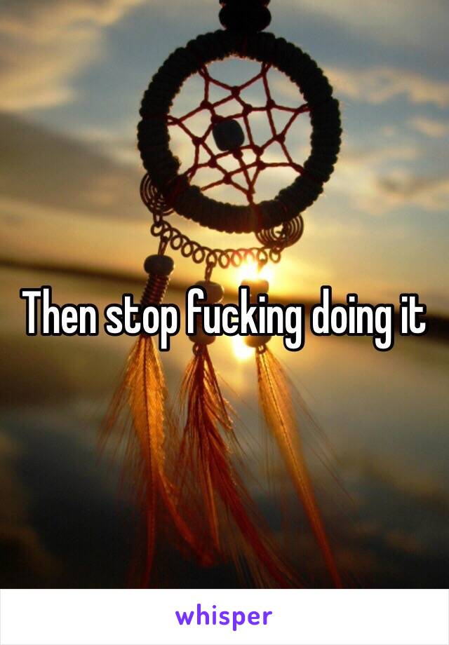 Then stop fucking doing it 