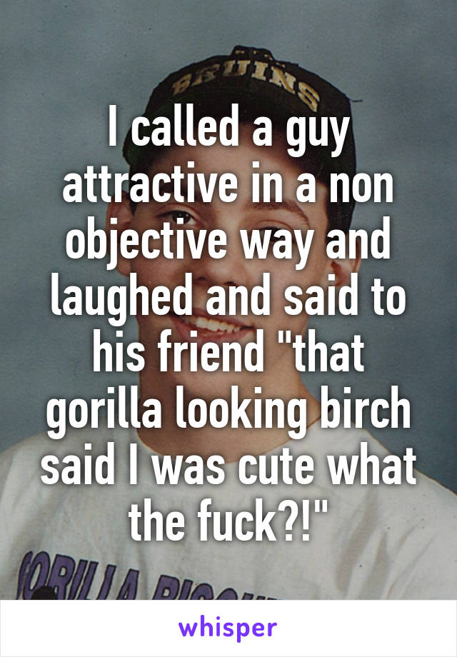 I called a guy attractive in a non objective way and laughed and said to his friend "that gorilla looking birch said I was cute what the fuck?!"