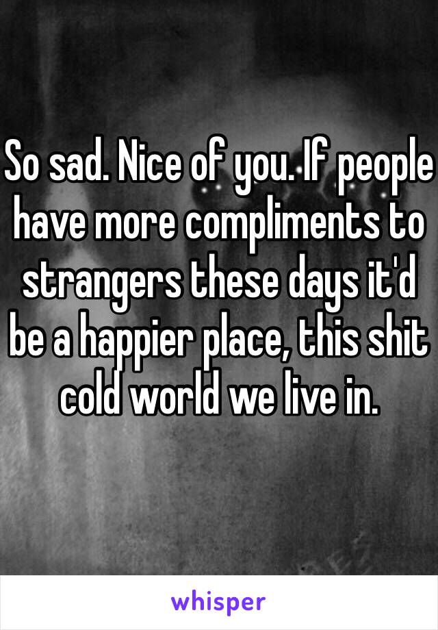 So sad. Nice of you. If people have more compliments to strangers these days it'd be a happier place, this shit cold world we live in. 