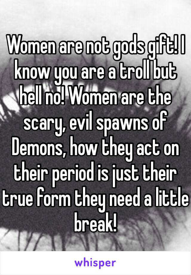 Women are not gods gift! I know you are a troll but hell no! Women are the scary, evil spawns of Demons, how they act on their period is just their true form they need a little break! 