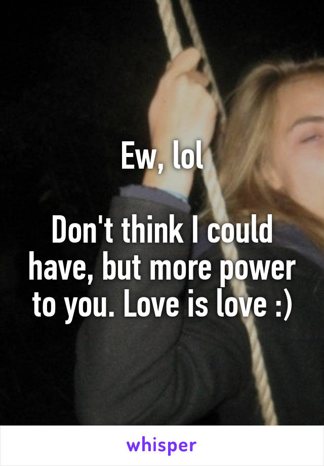 Ew, lol

Don't think I could have, but more power to you. Love is love :)