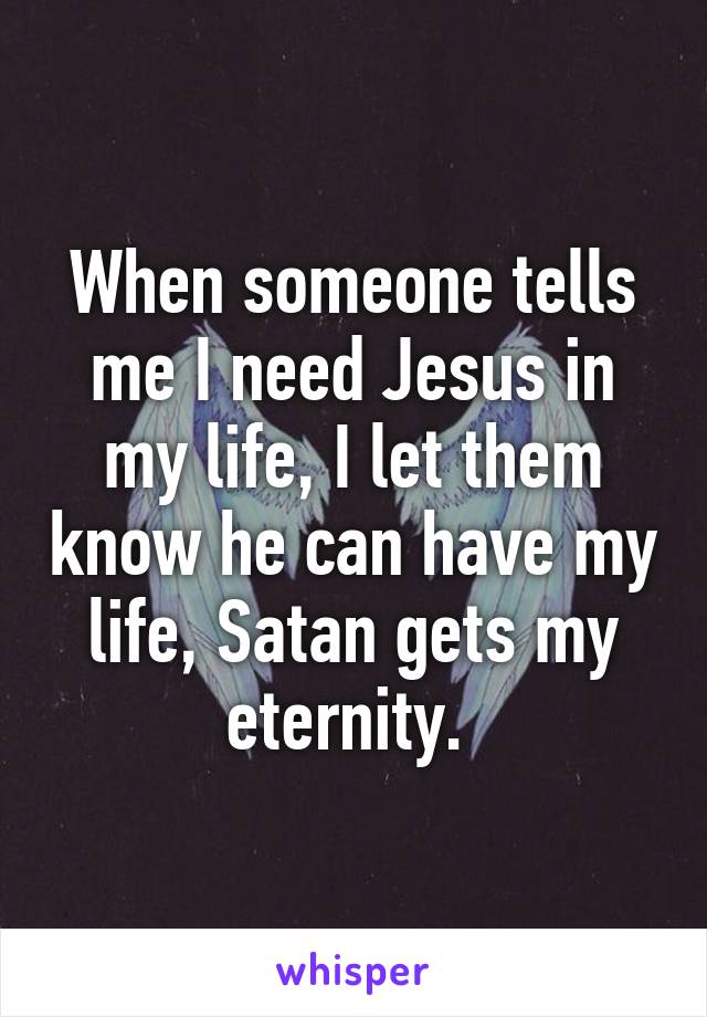 When someone tells me I need Jesus in my life, I let them know he can have my life, Satan gets my eternity. 