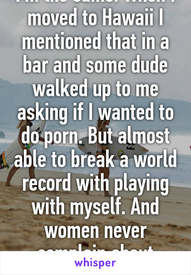 I'm the same. When I moved to Hawaii I mentioned that in a bar and some dude walked up to me asking if I wanted to do porn. But almost able to break a world record with playing with myself. And women never complain about lasting hours. 