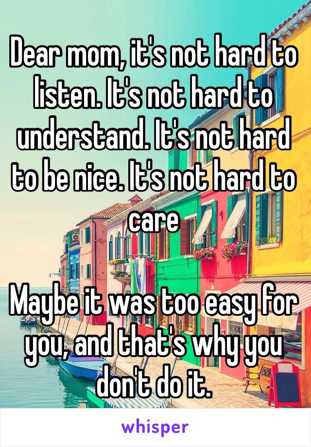 Dear mom, it's not hard to listen. It's not hard to understand. It's not hard to be nice. It's not hard to care

Maybe it was too easy for you, and that's why you don't do it.