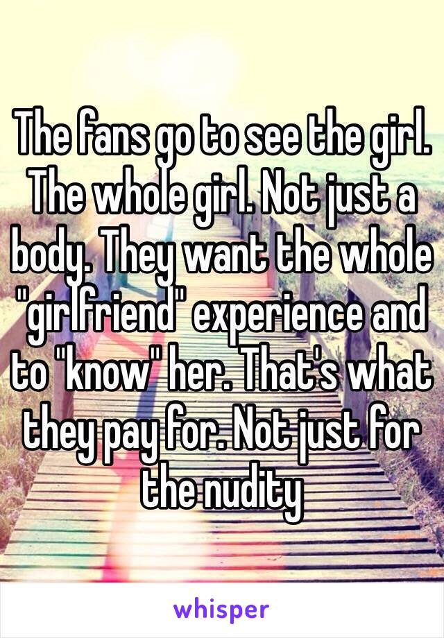 The fans go to see the girl. The whole girl. Not just a body. They want the whole "girlfriend" experience and to "know" her. That's what they pay for. Not just for the nudity 