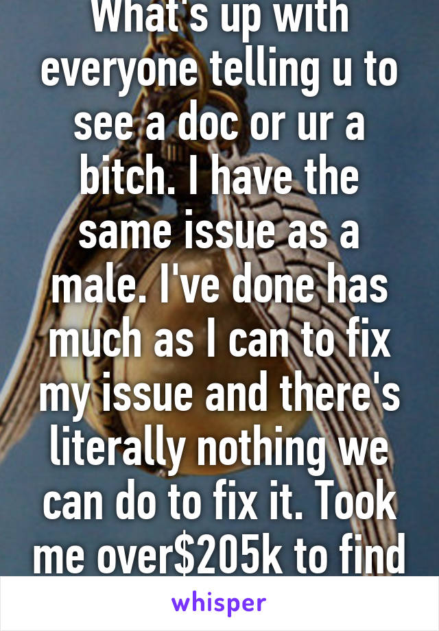 What's up with everyone telling u to see a doc or ur a bitch. I have the same issue as a male. I've done has much as I can to fix my issue and there's literally nothing we can do to fix it. Took me over$205k to find out. 