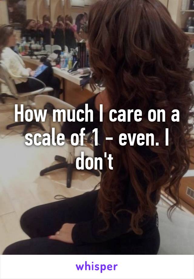 How much I care on a scale of 1 - even. I don't 