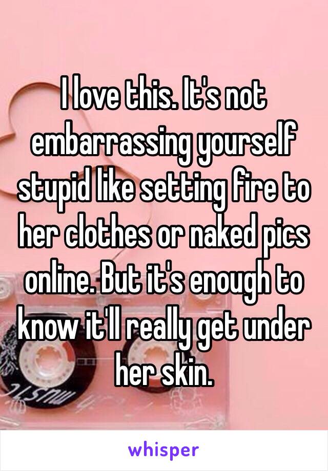 I love this. It's not embarrassing yourself stupid like setting fire to her clothes or naked pics online. But it's enough to know it'll really get under her skin. 