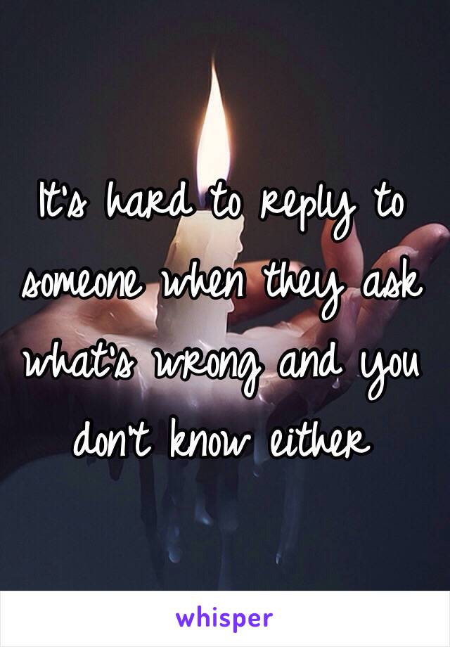 It's hard to reply to someone when they ask what's wrong and you don't know either