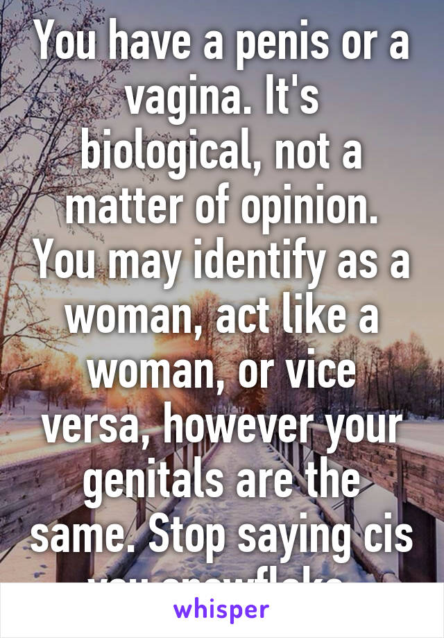 You have a penis or a vagina. It's biological, not a matter of opinion. You may identify as a woman, act like a woman, or vice versa, however your genitals are the same. Stop saying cis you snowflake.