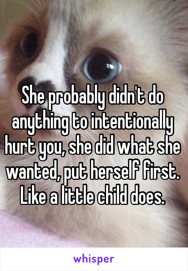 She probably didn't do anything to intentionally hurt you, she did what she wanted, put herself first.  Like a little child does. 