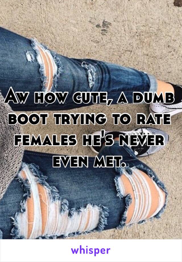 Aw how cute, a dumb boot trying to rate females he's never even met. 