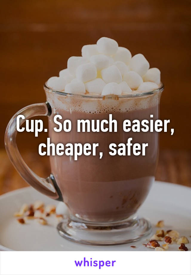 Cup. So much easier, cheaper, safer 