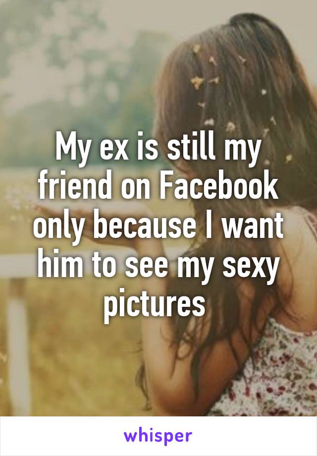 My ex is still my friend on Facebook only because I want him to see my sexy pictures 