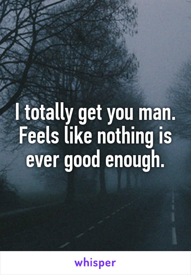 I totally get you man. Feels like nothing is ever good enough.