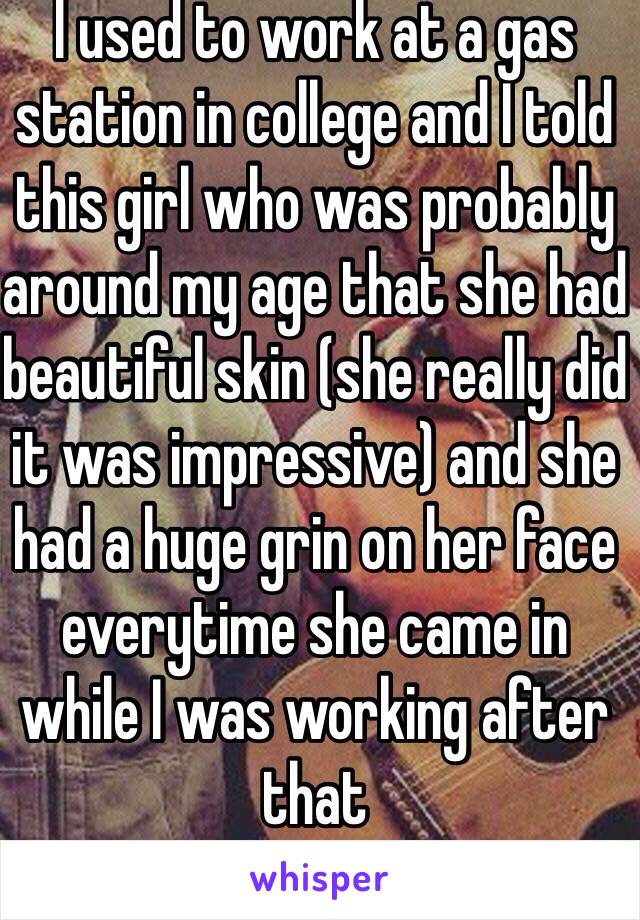 I used to work at a gas station in college and I told this girl who was probably around my age that she had beautiful skin (she really did it was impressive) and she had a huge grin on her face everytime she came in while I was working after that