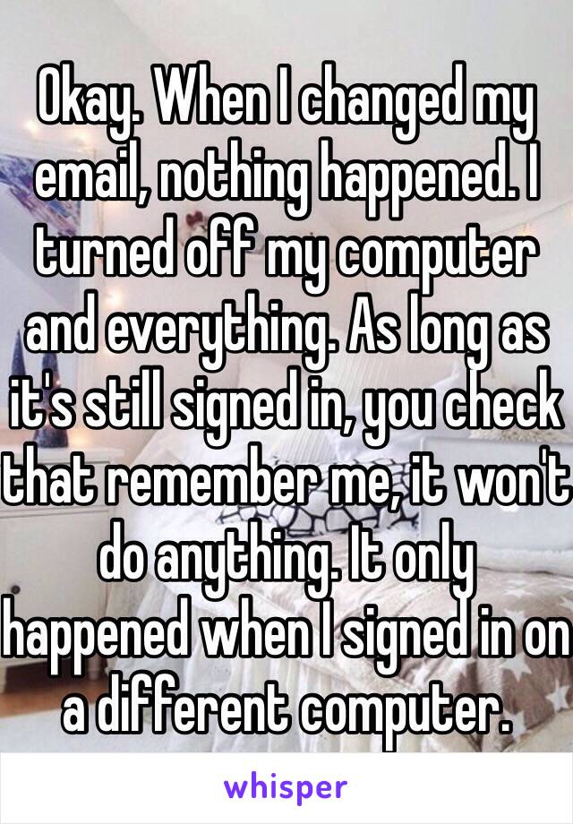 Okay. When I changed my email, nothing happened. I turned off my computer and everything. As long as it's still signed in, you check that remember me, it won't do anything. It only happened when I signed in on a different computer.