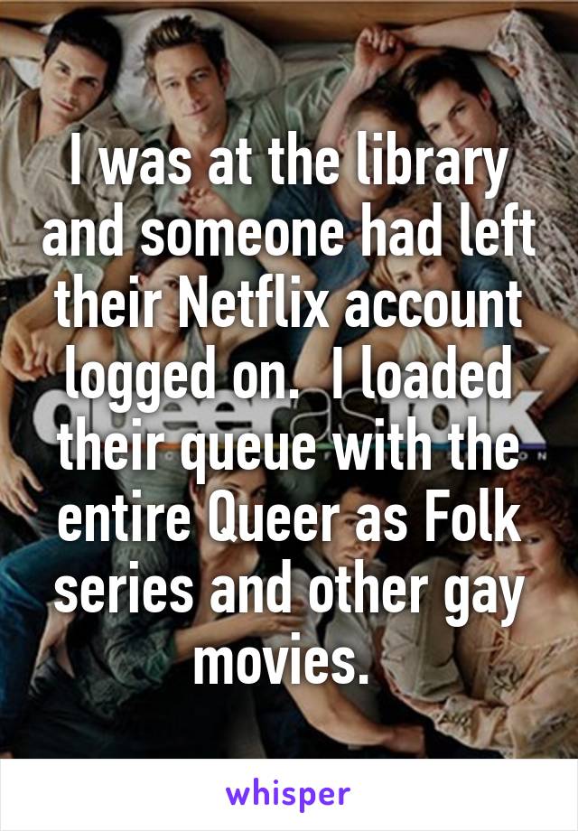 I was at the library and someone had left their Netflix account logged on.  I loaded their queue with the entire Queer as Folk series and other gay movies. 