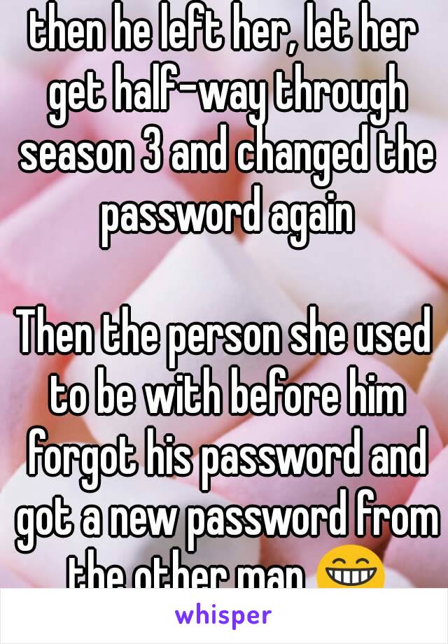 then he left her, let her get half-way through season 3 and changed the password again

Then the person she used to be with before him forgot his password and got a new password from the other man 😁