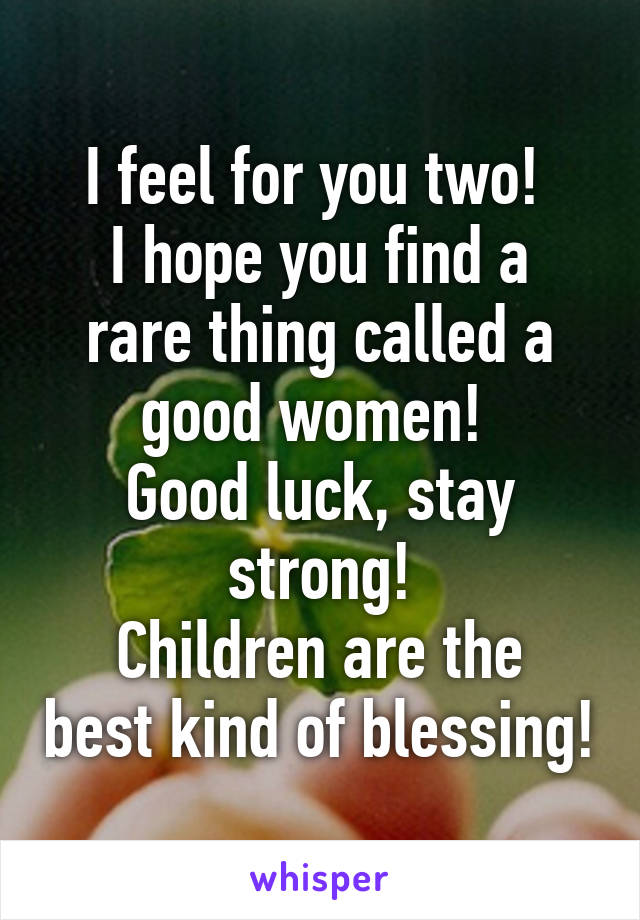 I feel for you two! 
I hope you find a rare thing called a good women! 
Good luck, stay strong!
Children are the best kind of blessing!