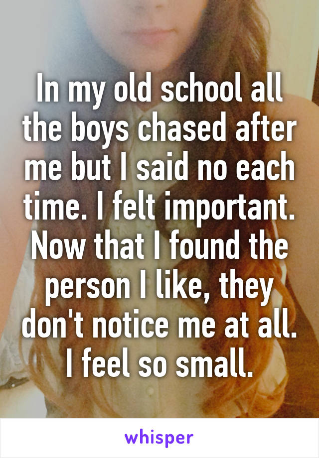 In my old school all the boys chased after me but I said no each time. I felt important. Now that I found the person I like, they don't notice me at all. I feel so small.