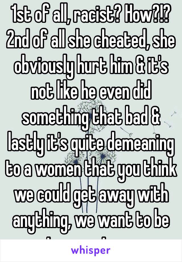 1st of all, racist? How?!? 2nd of all she cheated, she obviously hurt him & it's not like he even did something that bad & lastly it's quite demeaning to a women that you think we could get away with anything, we want to be strong not easy