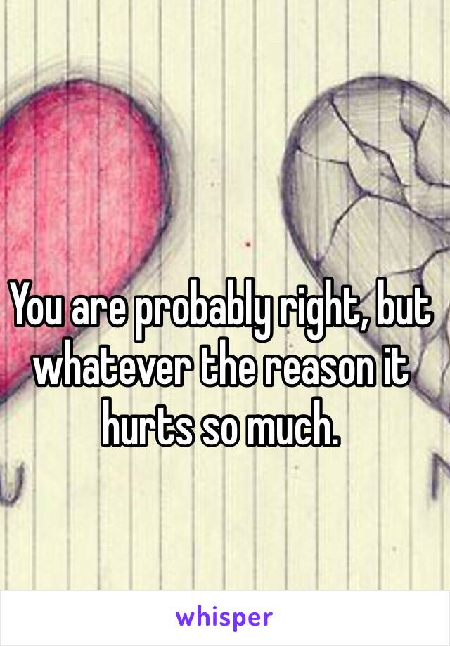 You are probably right, but whatever the reason it hurts so much.