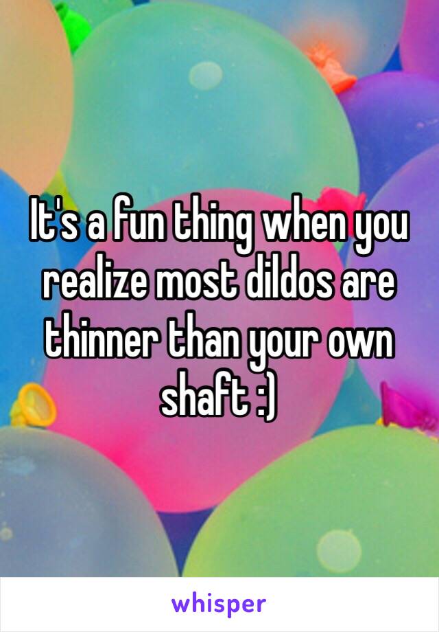 It's a fun thing when you realize most dildos are thinner than your own shaft :)