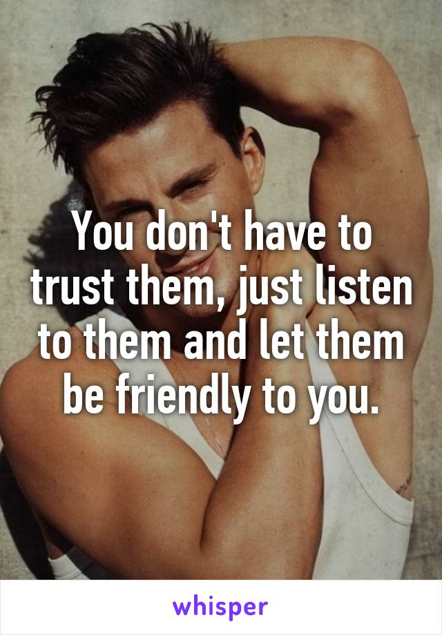 You don't have to trust them, just listen to them and let them be friendly to you.