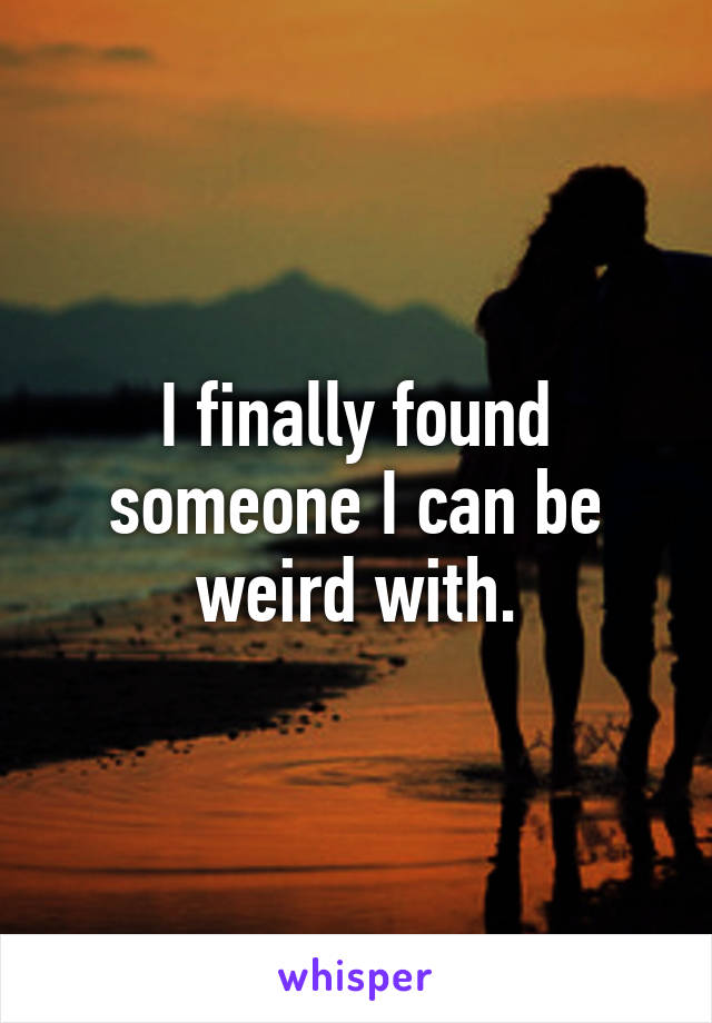 I finally found someone I can be weird with.