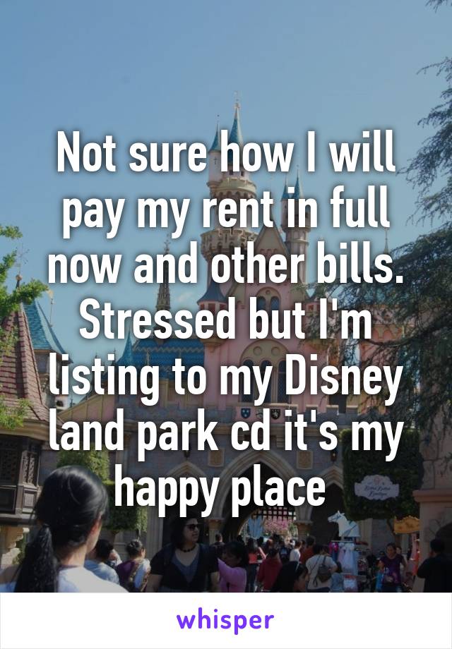 Not sure how I will pay my rent in full now and other bills. Stressed but I'm listing to my Disney land park cd it's my happy place 