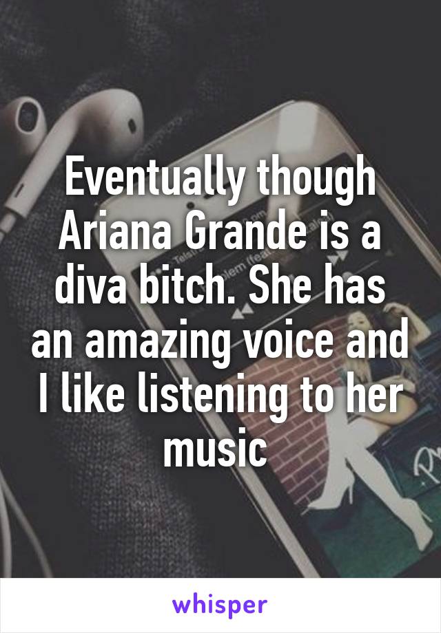 Eventually though Ariana Grande is a diva bitch. She has an amazing voice and I like listening to her music 