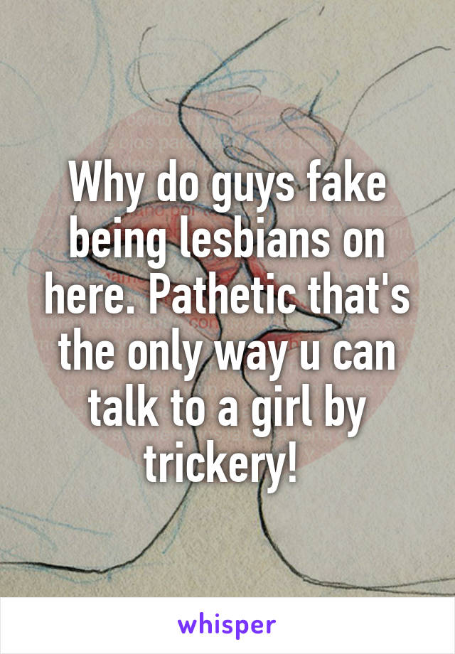 Why do guys fake being lesbians on here. Pathetic that's the only way u can talk to a girl by trickery! 