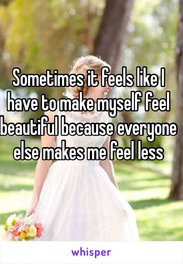 Sometimes it feels like I have to make myself feel beautiful because everyone else makes me feel less