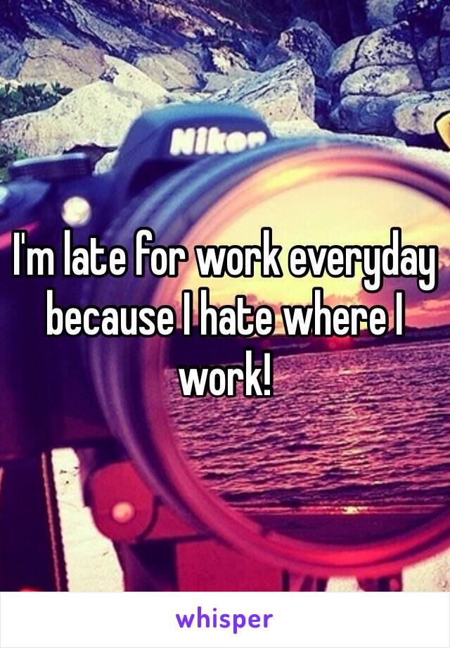 I'm late for work everyday because I hate where I work! 